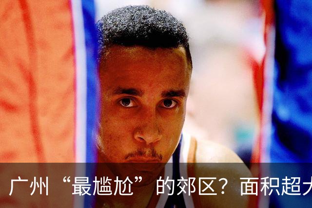 广州“最尴尬”的郊区？面积超大却没存在感，好多本地人都没去过
